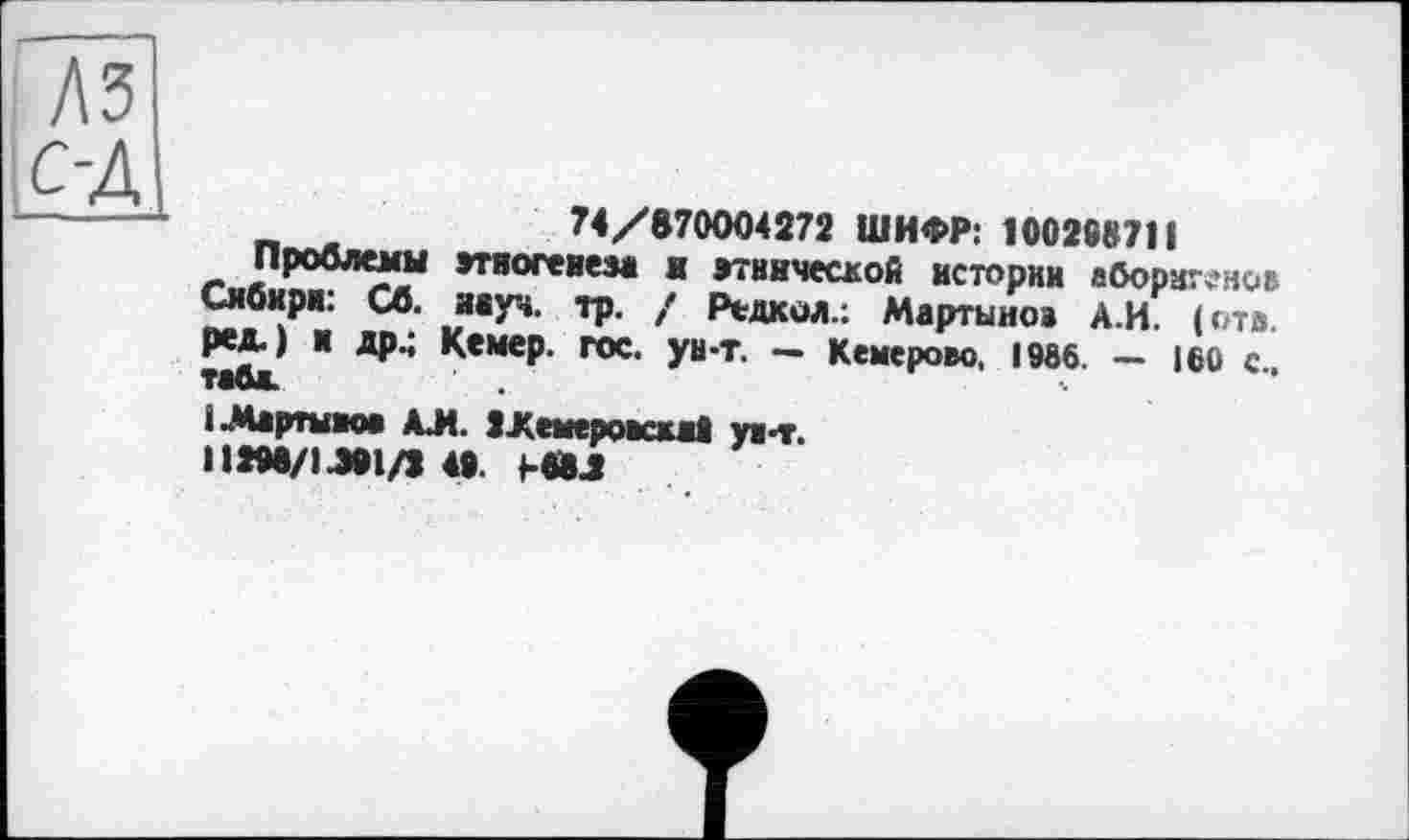 ﻿|С-Д
74/870004272 ШИФР: 100268711
Проблемы этногенеза в этнической истории аборигенов Сибири: Сб. аауч. тр. / Редкол.; Мартынов А.И. (отв. ред.) и др.; Кемер. гос. ун-т. — Кемерово, 1966. — 160 с тайж.
і Мартынов АЛ. ІХемеровскаї ув-т.
П296/Ц91Д 49 Ь«Д